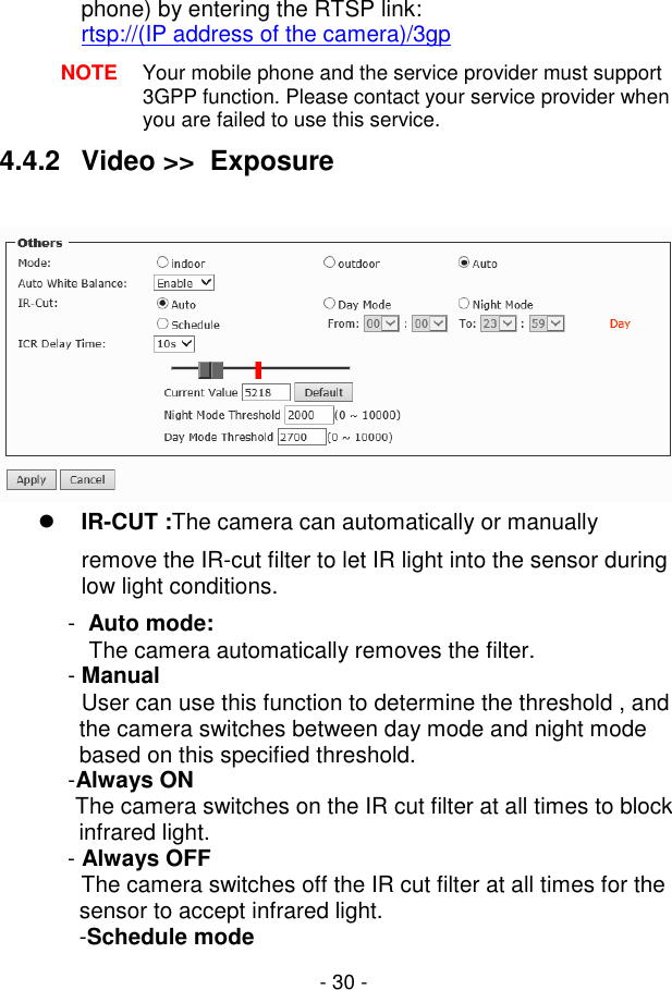  - 30 - phone) by entering the RTSP link:  rtsp://(IP address of the camera)/3gp NOTE  Your mobile phone and the service provider must support 3GPP function. Please contact your service provider when you are failed to use this service. 4.4.2  Video &gt;&gt;  Exposure    IR-CUT :The camera can automatically or manually remove the IR-cut filter to let IR light into the sensor during low light conditions. -  Auto mode:             The camera automatically removes the filter. - Manual              User can use this function to determine the threshold , and the camera switches between day mode and night mode based on this specified threshold. -Always ON             The camera switches on the IR cut filter at all times to block infrared light. - Always OFF              The camera switches off the IR cut filter at all times for the sensor to accept infrared light. -Schedule mode 