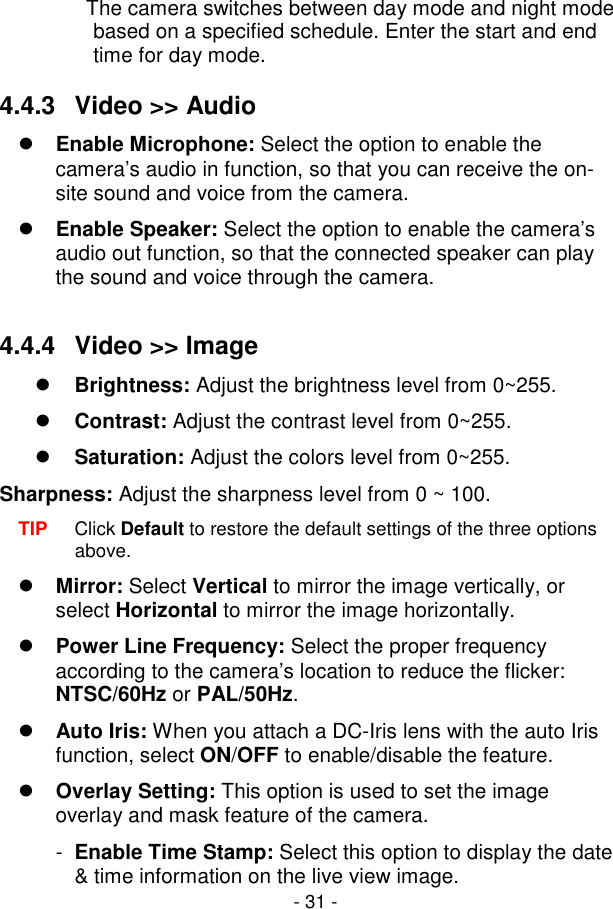  - 31 -                The camera switches between day mode and night mode based on a specified schedule. Enter the start and end time for day mode.   4.4.3  Video &gt;&gt; Audio  Enable Microphone: Select the option to enable the camera’s audio in function, so that you can receive the on-site sound and voice from the camera.  Enable Speaker: Select the option to enable the camera’s audio out function, so that the connected speaker can play the sound and voice through the camera.  4.4.4  Video &gt;&gt; Image   Brightness: Adjust the brightness level from 0~255.  Contrast: Adjust the contrast level from 0~255.  Saturation: Adjust the colors level from 0~255. Sharpness: Adjust the sharpness level from 0 ~ 100. TIP  Click Default to restore the default settings of the three options above.  Mirror: Select Vertical to mirror the image vertically, or select Horizontal to mirror the image horizontally.  Power Line Frequency: Select the proper frequency according to the camera’s location to reduce the flicker: NTSC/60Hz or PAL/50Hz.  Auto Iris: When you attach a DC-Iris lens with the auto Iris function, select ON/OFF to enable/disable the feature.  Overlay Setting: This option is used to set the image overlay and mask feature of the camera. -  Enable Time Stamp: Select this option to display the date &amp; time information on the live view image. 