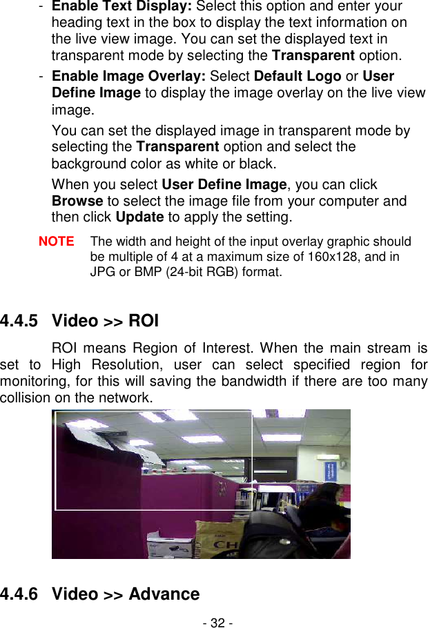  - 32 - -  Enable Text Display: Select this option and enter your heading text in the box to display the text information on the live view image. You can set the displayed text in transparent mode by selecting the Transparent option. -  Enable Image Overlay: Select Default Logo or User Define Image to display the image overlay on the live view image. You can set the displayed image in transparent mode by selecting the Transparent option and select the background color as white or black. When you select User Define Image, you can click Browse to select the image file from your computer and then click Update to apply the setting. NOTE  The width and height of the input overlay graphic should be multiple of 4 at a maximum size of 160x128, and in JPG or BMP (24-bit RGB) format.  4.4.5  Video &gt;&gt; ROI ROI means Region  of Interest. When the  main stream is set  to  High  Resolution,  user  can  select  specified  region  for monitoring, for this will saving the bandwidth if there are too many collision on the network.    4.4.6  Video &gt;&gt; Advance 