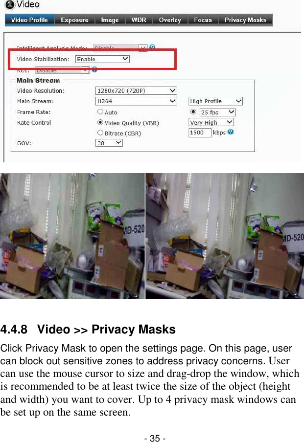  - 35 -      4.4.8  Video &gt;&gt; Privacy Masks Click Privacy Mask to open the settings page. On this page, user can block out sensitive zones to address privacy concerns. User can use the mouse cursor to size and drag-drop the window, which is recommended to be at least twice the size of the object (height and width) you want to cover. Up to 4 privacy mask windows can be set up on the same screen. 