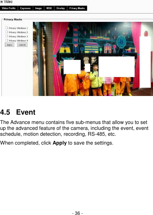  - 36 -    4.5   Event The Advance menu contains five sub-menus that allow you to set up the advanced feature of the camera, including the event, event schedule, motion detection, recording, RS-485, etc. When completed, click Apply to save the settings. 