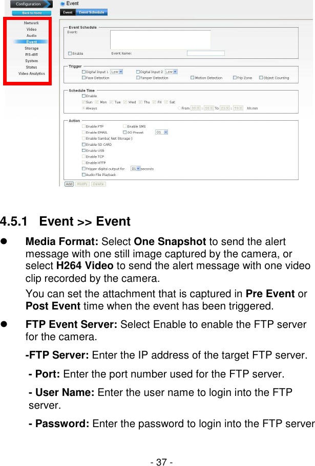  - 37 -   4.5.1   Event &gt;&gt; Event  Media Format: Select One Snapshot to send the alert message with one still image captured by the camera, or select H264 Video to send the alert message with one video clip recorded by the camera. You can set the attachment that is captured in Pre Event or Post Event time when the event has been triggered.  FTP Event Server: Select Enable to enable the FTP server for the camera. -FTP Server: Enter the IP address of the target FTP server.  - Port: Enter the port number used for the FTP server.  - User Name: Enter the user name to login into the FTP server.  - Password: Enter the password to login into the FTP server 