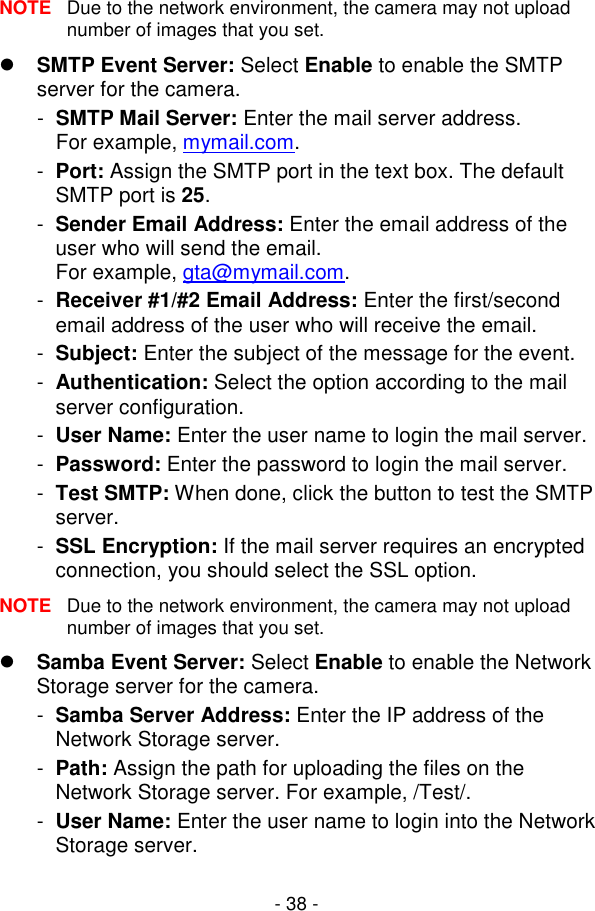  - 38 - NOTE  Due to the network environment, the camera may not upload number of images that you set.  SMTP Event Server: Select Enable to enable the SMTP server for the camera. -  SMTP Mail Server: Enter the mail server address.  For example, mymail.com. -  Port: Assign the SMTP port in the text box. The default SMTP port is 25.  -  Sender Email Address: Enter the email address of the user who will send the email.  For example, gta@mymail.com. -  Receiver #1/#2 Email Address: Enter the first/second email address of the user who will receive the email. -  Subject: Enter the subject of the message for the event. -  Authentication: Select the option according to the mail server configuration. -  User Name: Enter the user name to login the mail server. -  Password: Enter the password to login the mail server. -  Test SMTP: When done, click the button to test the SMTP server. -  SSL Encryption: If the mail server requires an encrypted connection, you should select the SSL option. NOTE  Due to the network environment, the camera may not upload number of images that you set.  Samba Event Server: Select Enable to enable the Network Storage server for the camera. -  Samba Server Address: Enter the IP address of the Network Storage server. -  Path: Assign the path for uploading the files on the Network Storage server. For example, /Test/. -  User Name: Enter the user name to login into the Network Storage server. 