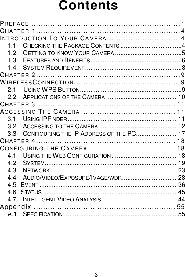  - 3 - Contents PREFACE ............................................................... 1 CHAPTER 1............................................................. 4 INTRODUCTION TO YOUR CAMERA ............................... 4 1.1 CHECKING THE PACKAGE CONTENTS ...................................4 1.2 GETTING TO KNOW YOUR CAMERA ......................................5 1.3 FEATURES AND BENEFITS ....................................................6 1.4 SYSTEM REQUIREMENT .......................................................8 CHAPTER 2 ............................................................. 9 WIRELESSCONNECTION............................................. 9 2.1     USING WPS BUTTON ..........................................................9 2.2 APPLICATIONS OF THE CAMERA ........................................ 10 CHAPTER 3 ........................................................... 11 ACCESSING THE CAMERA ........................................ 11 3.1 USING IPFINDER .............................................................. 11 3.2 ACCESSING TO THE CAMERA ............................................ 12 3.3 CONFIGURING THE IP ADDRESS OF THE PC ....................... 17 CHAPTER 4 ........................................................... 18 CONFIGURING THE CAMERA ..................................... 18 4.1 USING THE WEB CONFIGURATION ..................................... 18 4.2 SYSTEM ........................................................................... 19 4.3 NETWORK ........................................................................ 23 4.4 AUDIO/VIDEO/EXPOSURE/IMAGE/WDR ............................... 28 4.5   EVENT .............................................................................. 36 4.6   STATUS ............................................................................ 45 4.7 INTELLIGENT VIDEO ANALYSIS........................................... 44 Appendix ............................................................ 55 A.1 SPECIFICATION ................................................................ 55      