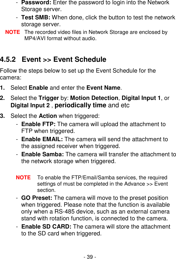  - 39 - -  Password: Enter the password to login into the Network Storage server. -  Test SMB: When done, click the button to test the network storage server. NOTE  The recorded video files in Network Storage are enclosed by MP4/AVI format without audio.  4.5.2   Event &gt;&gt; Event Schedule Follow the steps below to set up the Event Schedule for the camera: 1.  Select Enable and enter the Event Name. 2.  Select the Trigger by: Motion Detection, Digital Input 1, or Digital Input 2 , periodically time and etc 3.  Select the Action when triggered: -  Enable FTP: The camera will upload the attachment to FTP when triggered. -  Enable EMAIL: The camera will send the attachment to the assigned receiver when triggered. -  Enable Samba: The camera will transfer the attachment to the network storage when triggered.  NOTE  To enable the FTP/Email/Samba services, the required settings of must be completed in the Advance &gt;&gt; Event section. -  GO Preset: The camera will move to the preset position when triggered. Please note that the function is available only when a RS-485 device, such as an external camera stand with rotation function, is connected to the camera. -  Enable SD CARD: The camera will store the attachment to the SD card when triggered. 