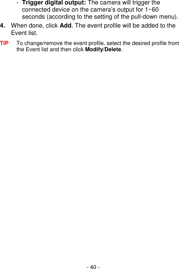  - 40 - -  Trigger digital output: The camera will trigger the connected device on the camera’s output for 1~60 seconds (according to the setting of the pull-down menu). 4.  When done, click Add. The event profile will be added to the Event list. TIP  To change/remove the event profile, select the desired profile from the Event list and then click Modify/Delete.  