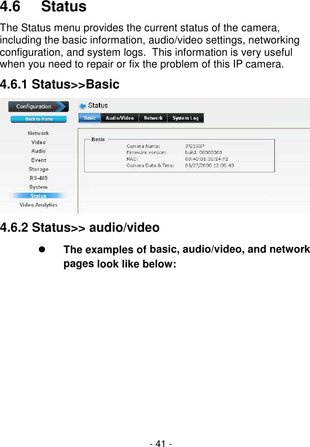  - 41 -  4.6     Status The Status menu provides the current status of the camera, including the basic information, audio/video settings, networking configuration, and system logs.  This information is very useful when you need to repair or fix the problem of this IP camera. 4.6.1 Status&gt;&gt;Basic  4.6.2 Status&gt;&gt; audio/video  The examples of basic, audio/video, and network pages look like below: 