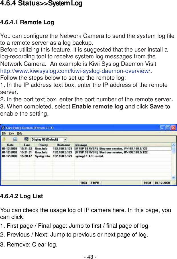  - 43 - 4.6.4 Status&gt;&gt;System Log  4.6.4.1 Remote Log  You can configure the Network Camera to send the system log file to a remote server as a log backup. Before utilizing this feature, it is suggested that the user install a log-recording tool to receive system log messages from the Network Camera.  An example is Kiwi Syslog Daemon Visit http://www.kiwisyslog.com/kiwi-syslog-daemon-overview/. Follow the steps below to set up the remote log: 1. In the IP address text box, enter the IP address of the remote server. 2. In the port text box, enter the port number of the remote server. 3. When completed, select Enable remote log and click Save to enable the setting.    4.6.4.2 Log List  You can check the usage log of IP camera here. In this page, you can click: 1. First page / Final page: Jump to first / final page of log. 2. Previous / Next: Jump to previous or next page of log. 3. Remove: Clear log. 