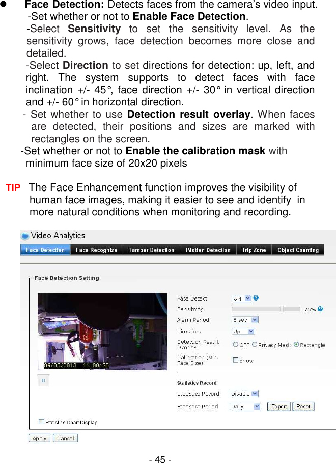  - 45 -  Face Detection: Detects faces from the camera’s video input.  -Set whether or not to Enable Face Detection. -Select  Sensitivity  to  set  the  sensitivity  level.  As  the sensitivity  grows,  face  detection  becomes  more  close  and detailed. -Select Direction to set directions for detection: up, left, and right.  The  system  supports  to  detect  faces  with  face inclination  +/- 45°, face direction +/- 30° in vertical direction and +/- 60° in horizontal direction.         - Set whether to use Detection result  overlay. When faces are  detected,  their  positions  and  sizes  are  marked  with rectangles on the screen. -Set whether or not to Enable the calibration mask with minimum face size of 20x20 pixels  TIP   The Face Enhancement function improves the visibility of human face images, making it easier to see and identify  in more natural conditions when monitoring and recording.   
