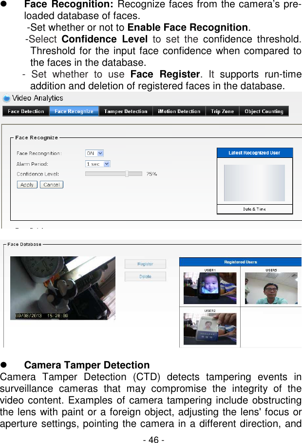  - 46 -  Face Recognition: Recognize faces from the camera’s pre-loaded database of faces.  -Set whether or not to Enable Face Recognition. -Select  Confidence  Level  to  set  the  confidence  threshold. Threshold for the input face confidence when compared to the faces in the database.         -  Set  whether  to  use  Face  Register.  It  supports  run-time addition and deletion of registered faces in the database.      Camera Tamper Detection Camera  Tamper  Detection  (CTD)  detects  tampering  events  in surveillance  cameras  that  may  compromise  the  integrity  of  the video content. Examples of camera tampering include obstructing the lens with paint or a foreign object, adjusting the lens&apos; focus or aperture settings, pointing the camera in a different direction, and 