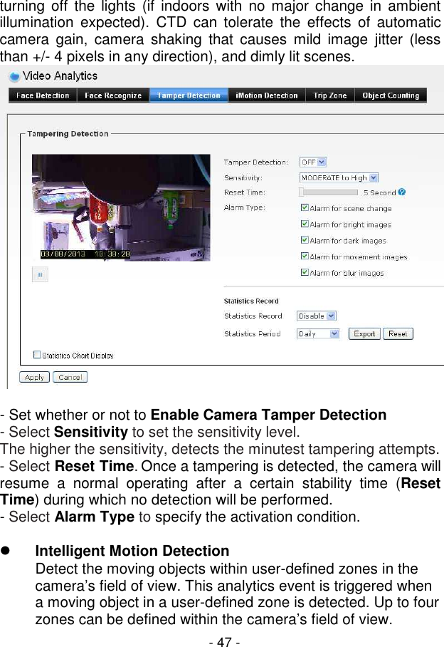  - 47 - turning  off  the lights  (if  indoors  with  no  major change  in  ambient illumination  expected).  CTD can tolerate  the  effects  of automatic camera  gain,  camera  shaking  that  causes  mild  image  jitter  (less than +/- 4 pixels in any direction), and dimly lit scenes.    - Set whether or not to Enable Camera Tamper Detection - Select Sensitivity to set the sensitivity level.  The higher the sensitivity, detects the minutest tampering attempts. - Select Reset Time. Once a tampering is detected, the camera will resume  a  normal  operating  after  a  certain  stability  time  (Reset Time) during which no detection will be performed. - Select Alarm Type to specify the activation condition.   Intelligent Motion Detection  Detect the moving objects within user-defined zones in the camera’s field of view. This analytics event is triggered when a moving object in a user-defined zone is detected. Up to four zones can be defined within the camera’s field of view. 