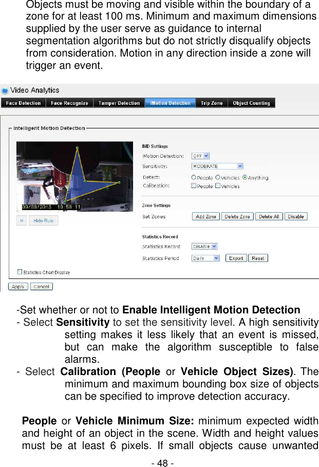  - 48 - Objects must be moving and visible within the boundary of a zone for at least 100 ms. Minimum and maximum dimensions supplied by the user serve as guidance to internal segmentation algorithms but do not strictly disqualify objects from consideration. Motion in any direction inside a zone will trigger an event.    -Set whether or not to Enable Intelligent Motion Detection - Select Sensitivity to set the sensitivity level. A high sensitivity setting  makes it  less  likely  that  an event is  missed, but  can  make  the  algorithm  susceptible  to  false alarms. -  Select Calibration  (People  or  Vehicle  Object  Sizes). The minimum and maximum bounding box size of objects can be specified to improve detection accuracy.  People  or Vehicle  Minimum Size: minimum expected width and height of an object in the scene. Width and height values must  be  at  least  6  pixels.  If  small  objects  cause  unwanted 