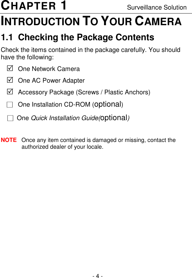  - 4 - CHAPTER 1                                 Surveillance Solution INTRODUCTION TO YOUR CAMERA 1.1  Checking the Package Contents Check the items contained in the package carefully. You should have the following:  One Network Camera  One AC Power Adapter   Accessory Package (Screws / Plastic Anchors) □   One Installation CD-ROM (optional) □  One Quick Installation Guide(optional)  NOTE  Once any item contained is damaged or missing, contact the authorized dealer of your locale.           