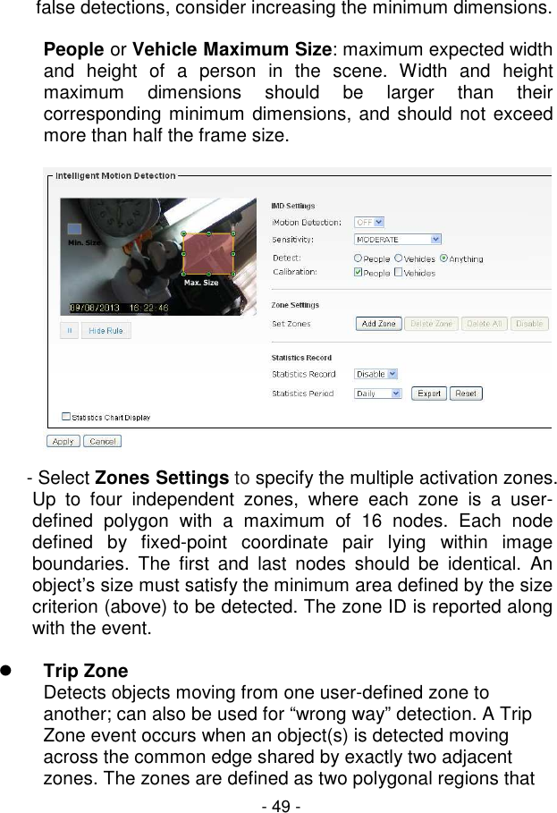  - 49 - false detections, consider increasing the minimum dimensions.   People or Vehicle Maximum Size: maximum expected width and  height  of  a  person  in  the  scene.  Width  and  height maximum  dimensions  should  be  larger  than  their corresponding minimum dimensions, and should not exceed more than half the frame size.    - Select Zones Settings to specify the multiple activation zones. Up  to  four  independent  zones,  where  each  zone  is  a  user-defined  polygon  with  a  maximum  of  16  nodes.  Each  node defined  by  fixed-point  coordinate  pair  lying  within  image boundaries.  The  first  and  last  nodes  should  be  identical.  An object’s size must satisfy the minimum area defined by the size criterion (above) to be detected. The zone ID is reported along with the event.    Trip Zone  Detects objects moving from one user-defined zone to another; can also be used for “wrong way” detection. A Trip Zone event occurs when an object(s) is detected moving across the common edge shared by exactly two adjacent zones. The zones are defined as two polygonal regions that 