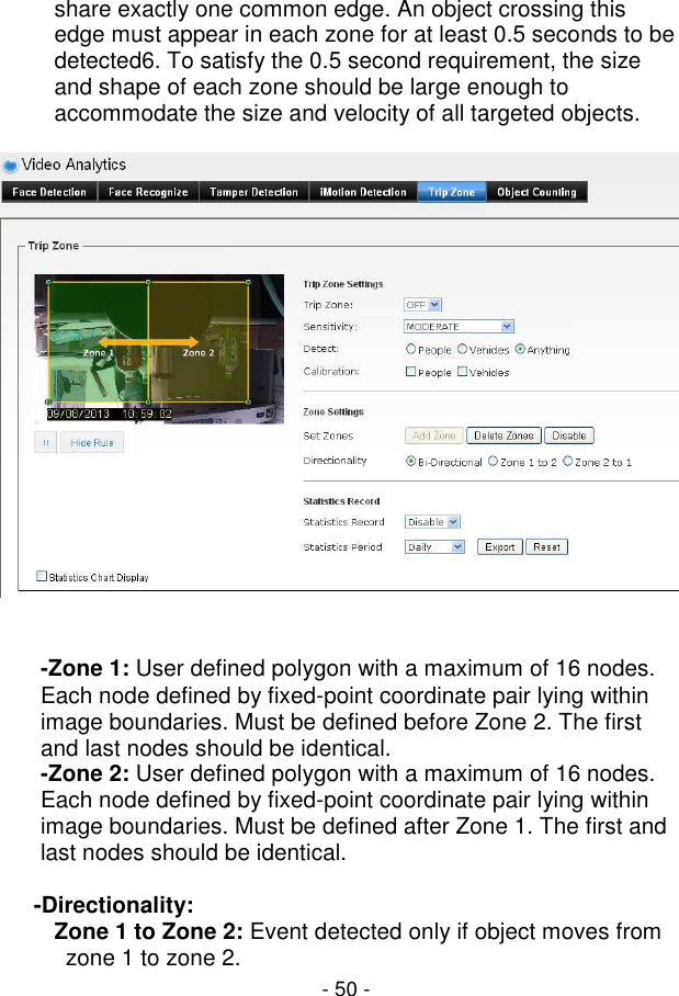  - 50 - share exactly one common edge. An object crossing this edge must appear in each zone for at least 0.5 seconds to be detected6. To satisfy the 0.5 second requirement, the size and shape of each zone should be large enough to accommodate the size and velocity of all targeted objects.     -Zone 1: User defined polygon with a maximum of 16 nodes. Each node defined by fixed-point coordinate pair lying within image boundaries. Must be defined before Zone 2. The first and last nodes should be identical.  -Zone 2: User defined polygon with a maximum of 16 nodes. Each node defined by fixed-point coordinate pair lying within image boundaries. Must be defined after Zone 1. The first and last nodes should be identical.   -Directionality:  Zone 1 to Zone 2: Event detected only if object moves from zone 1 to zone 2.  