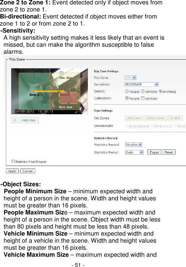  - 51 - Zone 2 to Zone 1: Event detected only if object moves from zone 2 to zone 1.  Bi-directional: Event detected if object moves either from zone 1 to 2 or from zone 2 to 1.  -Sensitivity:  A high sensitivity setting makes it less likely that an event is missed, but can make the algorithm susceptible to false alarms.   -Object Sizes:             People Minimum Size – minimum expected width and height of a person in the scene. Width and height values must be greater than 16 pixels.  People Maximum Size – maximum expected width and height of a person in the scene. Object width must be less than 80 pixels and height must be less than 48 pixels.  Vehicle Minimum Size – minimum expected width and height of a vehicle in the scene. Width and height values must be greater than 16 pixels.  Vehicle Maximum Size – maximum expected width and 