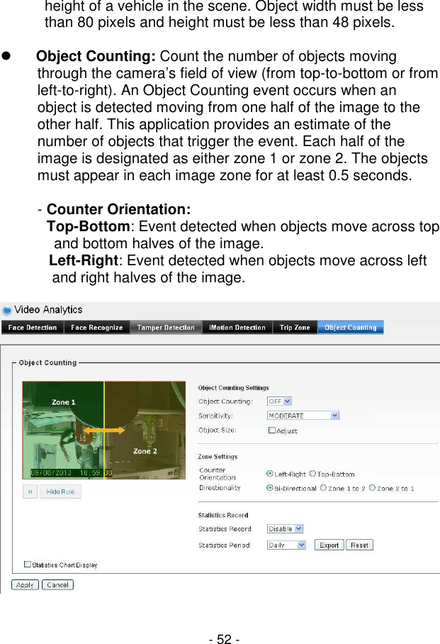  - 52 - height of a vehicle in the scene. Object width must be less than 80 pixels and height must be less than 48 pixels.   Object Counting: Count the number of objects moving through the camera’s field of view (from top-to-bottom or from left-to-right). An Object Counting event occurs when an object is detected moving from one half of the image to the other half. This application provides an estimate of the number of objects that trigger the event. Each half of the image is designated as either zone 1 or zone 2. The objects must appear in each image zone for at least 0.5 seconds.  - Counter Orientation:  Top-Bottom: Event detected when objects move across top and bottom halves of the image.   Left-Right: Event detected when objects move across left and right halves of the image.     