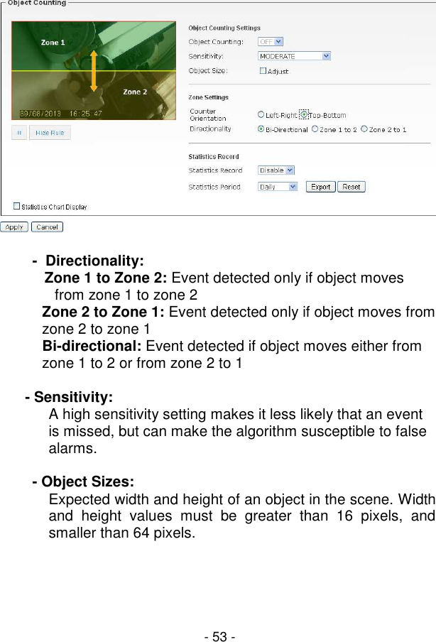 - 53 -   -  Directionality:             Zone 1 to Zone 2: Event detected only if object moves from zone 1 to zone 2  Zone 2 to Zone 1: Event detected only if object moves from zone 2 to zone 1  Bi-directional: Event detected if object moves either from zone 1 to 2 or from zone 2 to 1  - Sensitivity:  A high sensitivity setting makes it less likely that an event is missed, but can make the algorithm susceptible to false alarms.  - Object Sizes: Expected width and height of an object in the scene. Width and  height  values  must  be  greater  than  16  pixels,  and smaller than 64 pixels. 