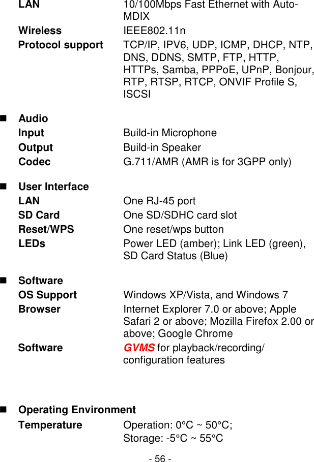  - 56 - LAN  10/100Mbps Fast Ethernet with Auto-MDIX Wireless   IEEE802.11n Protocol support  TCP/IP, IPV6, UDP, ICMP, DHCP, NTP, DNS, DDNS, SMTP, FTP, HTTP, HTTPs, Samba, PPPoE, UPnP, Bonjour, RTP, RTSP, RTCP, ONVIF Profile S, ISCSI  Audio Input  Build-in Microphone  Output  Build-in Speaker Codec  G.711/AMR (AMR is for 3GPP only)  User Interface LAN  One RJ-45 port SD Card  One SD/SDHC card slot Reset/WPS  One reset/wps button LEDs  Power LED (amber); Link LED (green), SD Card Status (Blue)  Software OS Support  Windows XP/Vista, and Windows 7 Browser  Internet Explorer 7.0 or above; Apple Safari 2 or above; Mozilla Firefox 2.00 or above; Google Chrome Software  GVMS for playback/recording/ configuration features   Operating Environment Temperature  Operation: 0°C ~ 50°C; Storage: -5°C ~ 55°C 