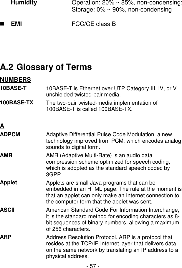  - 57 - Humidity  Operation: 20% ~ 85%, non-condensing; Storage: 0% ~ 90%, non-condensing  EMI  FCC/CE class B     A.2 Glossary of Terms NUMBERS  10BASE-T  10BASE-T is Ethernet over UTP Category III, IV, or V unshielded twisted-pair media. 100BASE-TX  The two-pair twisted-media implementation of 100BASE-T is called 100BASE-TX.   A  ADPCM  Adaptive Differential Pulse Code Modulation, a new technology improved from PCM, which encodes analog sounds to digital form. AMR  AMR (Adaptive Multi-Rate) is an audio data compression scheme optimized for speech coding, which is adopted as the standard speech codec by 3GPP. Applet  Applets are small Java programs that can be embedded in an HTML page. The rule at the moment is that an applet can only make an Internet connection to the computer form that the applet was sent. ASCII  American Standard Code For Information Interchange, it is the standard method for encoding characters as 8-bit sequences of binary numbers, allowing a maximum of 256 characters. ARP  Address Resolution Protocol. ARP is a protocol that resides at the TCP/IP Internet layer that delivers data on the same network by translating an IP address to a physical address. 