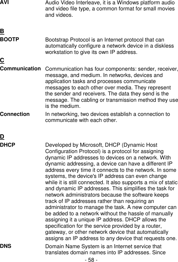  - 58 - AVI  Audio Video Interleave, it is a Windows platform audio and video file type, a common format for small movies and videos.   B  BOOTP  Bootstrap Protocol is an Internet protocol that can automatically configure a network device in a diskless workstation to give its own IP address. C  Communication Communication has four components: sender, receiver, message, and medium. In networks, devices and application tasks and processes communicate messages to each other over media. They represent the sender and receivers. The data they send is the message. The cabling or transmission method they use is the medium. Connection  In networking, two devices establish a connection to communicate with each other.   D  DHCP  Developed by Microsoft, DHCP (Dynamic Host Configuration Protocol) is a protocol for assigning dynamic IP addresses to devices on a network. With dynamic addressing, a device can have a different IP address every time it connects to the network. In some systems, the device&apos;s IP address can even change while it is still connected. It also supports a mix of static and dynamic IP addresses. This simplifies the task for network administrators because the software keeps track of IP addresses rather than requiring an administrator to manage the task. A new computer can be added to a network without the hassle of manually assigning it a unique IP address. DHCP allows the specification for the service provided by a router, gateway, or other network device that automatically assigns an IP address to any device that requests one. DNS  Domain Name System is an Internet service that translates domain names into IP addresses. Since 