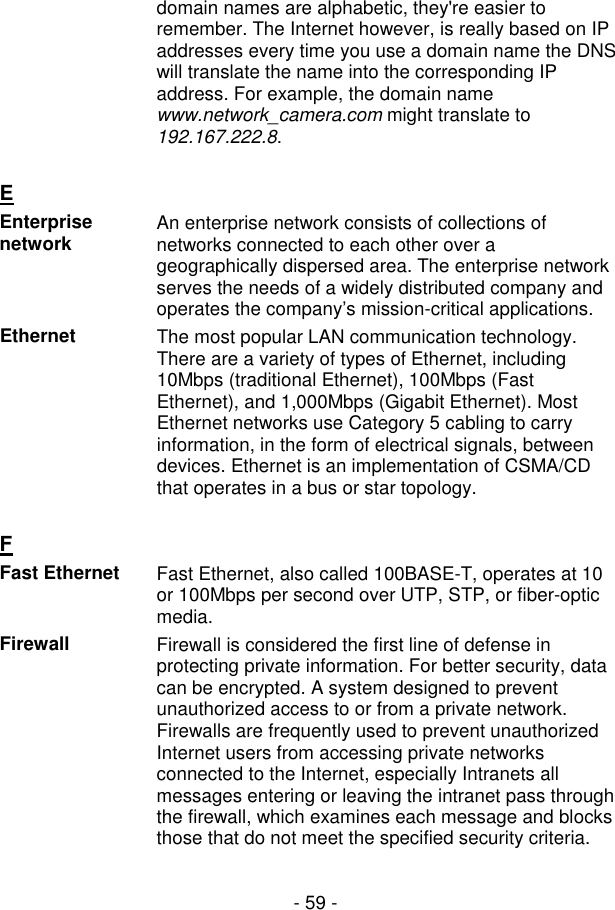  - 59 - domain names are alphabetic, they&apos;re easier to remember. The Internet however, is really based on IP addresses every time you use a domain name the DNS will translate the name into the corresponding IP address. For example, the domain name www.network_camera.com might translate to 192.167.222.8.    E  Enterprise network  An enterprise network consists of collections of networks connected to each other over a geographically dispersed area. The enterprise network serves the needs of a widely distributed company and operates the company’s mission-critical applications. Ethernet  The most popular LAN communication technology. There are a variety of types of Ethernet, including 10Mbps (traditional Ethernet), 100Mbps (Fast Ethernet), and 1,000Mbps (Gigabit Ethernet). Most Ethernet networks use Category 5 cabling to carry information, in the form of electrical signals, between devices. Ethernet is an implementation of CSMA/CD that operates in a bus or star topology.   F  Fast Ethernet  Fast Ethernet, also called 100BASE-T, operates at 10 or 100Mbps per second over UTP, STP, or fiber-optic media. Firewall  Firewall is considered the first line of defense in protecting private information. For better security, data can be encrypted. A system designed to prevent unauthorized access to or from a private network. Firewalls are frequently used to prevent unauthorized Internet users from accessing private networks connected to the Internet, especially Intranets all messages entering or leaving the intranet pass through the firewall, which examines each message and blocks those that do not meet the specified security criteria.    