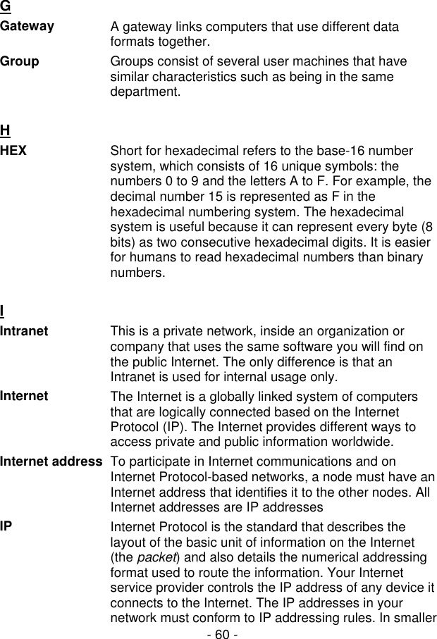 - 60 - G  Gateway  A gateway links computers that use different data formats together. Group  Groups consist of several user machines that have similar characteristics such as being in the same department.  H  HEX  Short for hexadecimal refers to the base-16 number system, which consists of 16 unique symbols: the numbers 0 to 9 and the letters A to F. For example, the decimal number 15 is represented as F in the hexadecimal numbering system. The hexadecimal system is useful because it can represent every byte (8 bits) as two consecutive hexadecimal digits. It is easier for humans to read hexadecimal numbers than binary numbers.  I  Intranet  This is a private network, inside an organization or company that uses the same software you will find on the public Internet. The only difference is that an Intranet is used for internal usage only.  Internet  The Internet is a globally linked system of computers that are logically connected based on the Internet Protocol (IP). The Internet provides different ways to access private and public information worldwide. Internet address To participate in Internet communications and on Internet Protocol-based networks, a node must have an Internet address that identifies it to the other nodes. All Internet addresses are IP addresses IP  Internet Protocol is the standard that describes the layout of the basic unit of information on the Internet (the packet) and also details the numerical addressing format used to route the information. Your Internet service provider controls the IP address of any device it connects to the Internet. The IP addresses in your network must conform to IP addressing rules. In smaller 