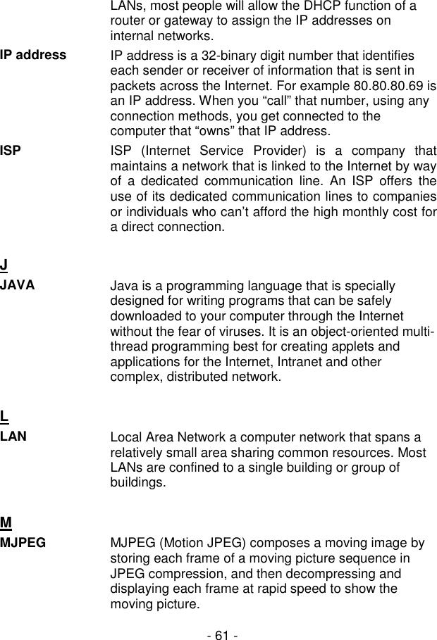  - 61 - LANs, most people will allow the DHCP function of a router or gateway to assign the IP addresses on internal networks. IP address  IP address is a 32-binary digit number that identifies each sender or receiver of information that is sent in packets across the Internet. For example 80.80.80.69 is an IP address. When you “call” that number, using any connection methods, you get connected to the computer that “owns” that IP address. ISP ISP  (Internet  Service  Provider)  is  a  company  that maintains a network that is linked to the Internet by way of  a  dedicated  communication  line.  An  ISP  offers  the use of its dedicated communication lines to companies or individuals who can’t afford the high monthly cost for a direct connection.  J  JAVA  Java is a programming language that is specially designed for writing programs that can be safely downloaded to your computer through the Internet without the fear of viruses. It is an object-oriented multi-thread programming best for creating applets and applications for the Internet, Intranet and other complex, distributed network.   L  LAN  Local Area Network a computer network that spans a relatively small area sharing common resources. Most LANs are confined to a single building or group of buildings.   M  MJPEG  MJPEG (Motion JPEG) composes a moving image by storing each frame of a moving picture sequence in JPEG compression, and then decompressing and displaying each frame at rapid speed to show the moving picture. 