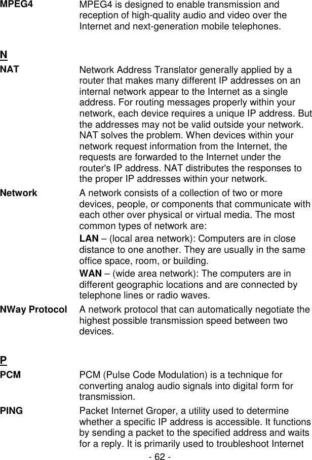  - 62 - MPEG4  MPEG4 is designed to enable transmission and reception of high-quality audio and video over the Internet and next-generation mobile telephones.   N  NAT  Network Address Translator generally applied by a router that makes many different IP addresses on an internal network appear to the Internet as a single address. For routing messages properly within your network, each device requires a unique IP address. But the addresses may not be valid outside your network. NAT solves the problem. When devices within your network request information from the Internet, the requests are forwarded to the Internet under the router&apos;s IP address. NAT distributes the responses to the proper IP addresses within your network. Network  A network consists of a collection of two or more devices, people, or components that communicate with each other over physical or virtual media. The most common types of network are: LAN – (local area network): Computers are in close distance to one another. They are usually in the same office space, room, or building. WAN – (wide area network): The computers are in different geographic locations and are connected by telephone lines or radio waves. NWay Protocol  A network protocol that can automatically negotiate the highest possible transmission speed between two devices.   P  PCM  PCM (Pulse Code Modulation) is a technique for converting analog audio signals into digital form for transmission. PING  Packet Internet Groper, a utility used to determine whether a specific IP address is accessible. It functions by sending a packet to the specified address and waits for a reply. It is primarily used to troubleshoot Internet 