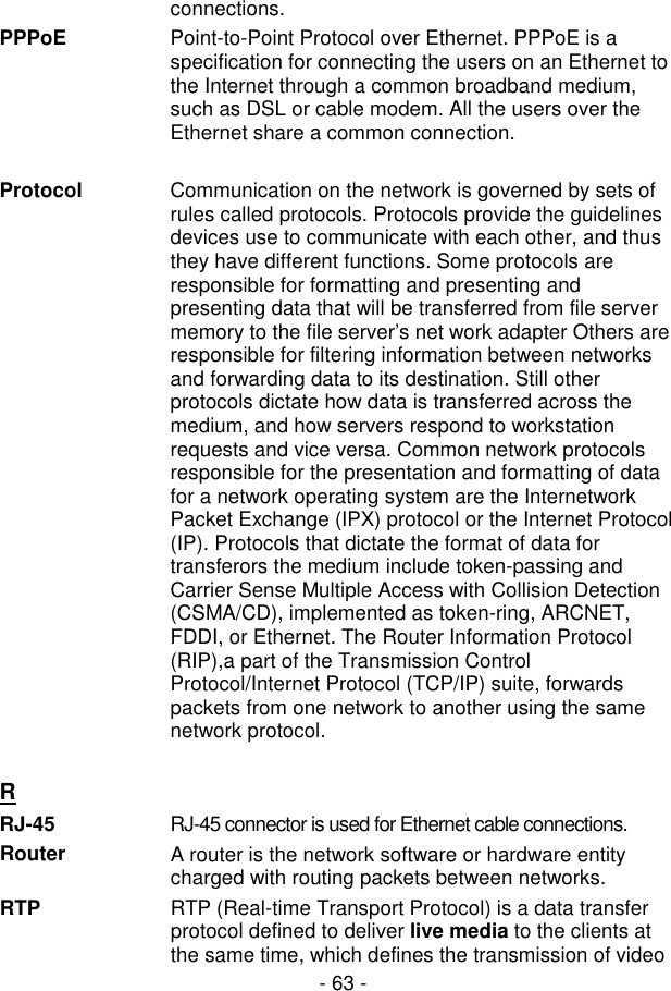  - 63 - connections. PPPoE  Point-to-Point Protocol over Ethernet. PPPoE is a specification for connecting the users on an Ethernet to the Internet through a common broadband medium, such as DSL or cable modem. All the users over the Ethernet share a common connection.  Protocol  Communication on the network is governed by sets of rules called protocols. Protocols provide the guidelines devices use to communicate with each other, and thus they have different functions. Some protocols are responsible for formatting and presenting and presenting data that will be transferred from file server memory to the file server’s net work adapter Others are responsible for filtering information between networks and forwarding data to its destination. Still other protocols dictate how data is transferred across the medium, and how servers respond to workstation requests and vice versa. Common network protocols responsible for the presentation and formatting of data for a network operating system are the Internetwork Packet Exchange (IPX) protocol or the Internet Protocol (IP). Protocols that dictate the format of data for transferors the medium include token-passing and Carrier Sense Multiple Access with Collision Detection (CSMA/CD), implemented as token-ring, ARCNET, FDDI, or Ethernet. The Router Information Protocol (RIP),a part of the Transmission Control Protocol/Internet Protocol (TCP/IP) suite, forwards packets from one network to another using the same network protocol.   R  RJ-45  RJ-45 connector is used for Ethernet cable connections. Router  A router is the network software or hardware entity charged with routing packets between networks. RTP  RTP (Real-time Transport Protocol) is a data transfer protocol defined to deliver live media to the clients at the same time, which defines the transmission of video 