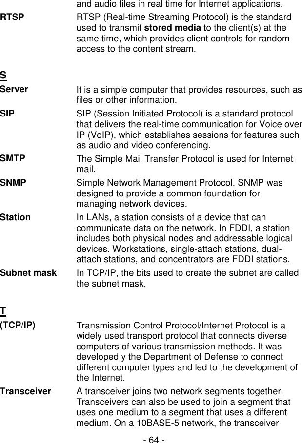  - 64 - and audio files in real time for Internet applications. RTSP  RTSP (Real-time Streaming Protocol) is the standard used to transmit stored media to the client(s) at the same time, which provides client controls for random access to the content stream.  S  Server It is a simple computer that provides resources, such as files or other information.  SIP  SIP (Session Initiated Protocol) is a standard protocol that delivers the real-time communication for Voice over IP (VoIP), which establishes sessions for features such as audio and video conferencing. SMTP  The Simple Mail Transfer Protocol is used for Internet mail. SNMP  Simple Network Management Protocol. SNMP was designed to provide a common foundation for managing network devices. Station  In LANs, a station consists of a device that can communicate data on the network. In FDDI, a station includes both physical nodes and addressable logical devices. Workstations, single-attach stations, dual-attach stations, and concentrators are FDDI stations. Subnet mask  In TCP/IP, the bits used to create the subnet are called the subnet mask.   T  (TCP/IP)  Transmission Control Protocol/Internet Protocol is a widely used transport protocol that connects diverse computers of various transmission methods. It was developed y the Department of Defense to connect different computer types and led to the development of the Internet.  Transceiver  A transceiver joins two network segments together. Transceivers can also be used to join a segment that uses one medium to a segment that uses a different medium. On a 10BASE-5 network, the transceiver 