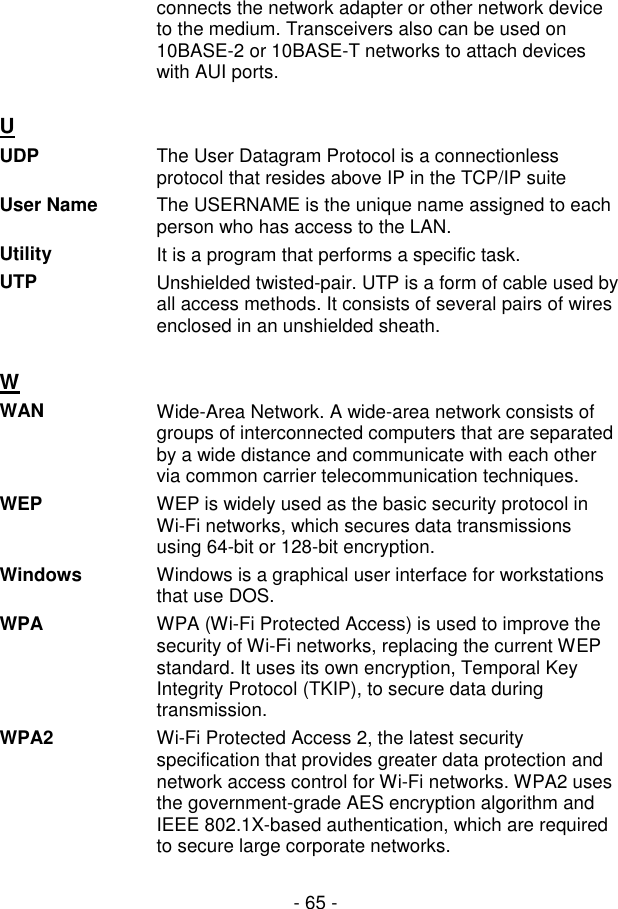  - 65 - connects the network adapter or other network device to the medium. Transceivers also can be used on 10BASE-2 or 10BASE-T networks to attach devices with AUI ports.  U  UDP  The User Datagram Protocol is a connectionless protocol that resides above IP in the TCP/IP suite User Name  The USERNAME is the unique name assigned to each person who has access to the LAN. Utility  It is a program that performs a specific task. UTP  Unshielded twisted-pair. UTP is a form of cable used by all access methods. It consists of several pairs of wires enclosed in an unshielded sheath.   W  WAN  Wide-Area Network. A wide-area network consists of groups of interconnected computers that are separated by a wide distance and communicate with each other via common carrier telecommunication techniques. WEP  WEP is widely used as the basic security protocol in Wi-Fi networks, which secures data transmissions using 64-bit or 128-bit encryption. Windows  Windows is a graphical user interface for workstations that use DOS. WPA  WPA (Wi-Fi Protected Access) is used to improve the security of Wi-Fi networks, replacing the current WEP standard. It uses its own encryption, Temporal Key Integrity Protocol (TKIP), to secure data during transmission. WPA2  Wi-Fi Protected Access 2, the latest security specification that provides greater data protection and network access control for Wi-Fi networks. WPA2 uses the government-grade AES encryption algorithm and IEEE 802.1X-based authentication, which are required to secure large corporate networks.  