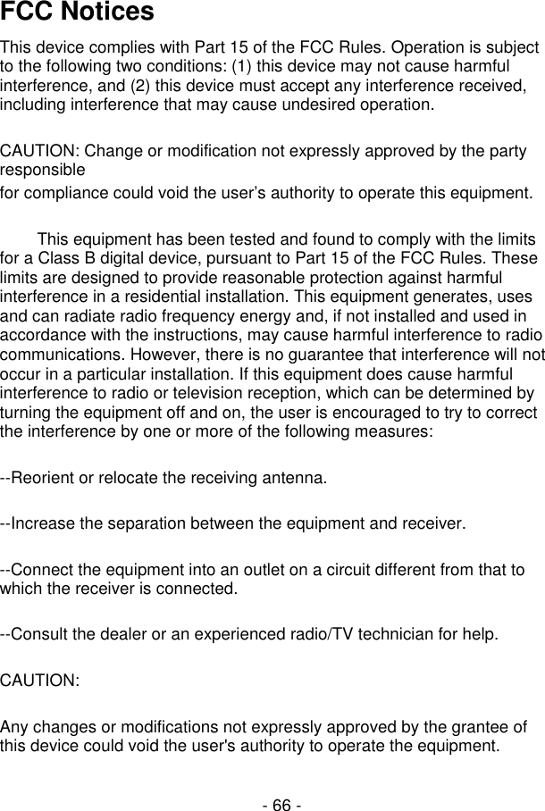  - 66 - FCC Notices This device complies with Part 15 of the FCC Rules. Operation is subject to the following two conditions: (1) this device may not cause harmful interference, and (2) this device must accept any interference received, including interference that may cause undesired operation.  CAUTION: Change or modification not expressly approved by the party responsible for compliance could void the user’s authority to operate this equipment.          This equipment has been tested and found to comply with the limits for a Class B digital device, pursuant to Part 15 of the FCC Rules. These limits are designed to provide reasonable protection against harmful interference in a residential installation. This equipment generates, uses and can radiate radio frequency energy and, if not installed and used in accordance with the instructions, may cause harmful interference to radio communications. However, there is no guarantee that interference will not occur in a particular installation. If this equipment does cause harmful interference to radio or television reception, which can be determined by turning the equipment off and on, the user is encouraged to try to correct the interference by one or more of the following measures:  --Reorient or relocate the receiving antenna.  --Increase the separation between the equipment and receiver.  --Connect the equipment into an outlet on a circuit different from that to which the receiver is connected.  --Consult the dealer or an experienced radio/TV technician for help.  CAUTION:  Any changes or modifications not expressly approved by the grantee of this device could void the user&apos;s authority to operate the equipment.   