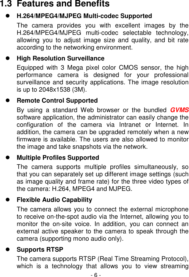  - 6 - 1.3  Features and Benefits  H.264/MPEG4/MJPEG Multi-codec Supported The  camera  provides  you  with  excellent  images  by  the H.264/MPEG4/MJPEG  multi-codec  selectable  technology, allowing  you  to  adjust  image  size  and  quality,  and  bit  rate according to the networking environment.  High Resolution Surveillance Equipped  with  3  Mega  pixel  color  CMOS  sensor,  the  high performance  camera  is  designed  for  your  professional surveillance and security applications. The image resolution is up to 2048x1538 (3M).  Remote Control Supported By  using  a  standard  Web  browser  or  the  bundled  GVMS software application, the administrator can easily change the configuration  of  the  camera  via  Intranet  or  Internet.  In addition, the camera can be upgraded remotely when a new firmware is available. The users are also allowed to monitor the image and take snapshots via the network.  Multiple Profiles Supported The  camera  supports  multiple  profiles  simultaneously,  so that you can separately set up different image settings (such as image quality and frame rate) for the three video types of the camera: H.264, MPEG4 and MJPEG.  Flexible Audio Capability The camera allows you to connect the external microphone to receive on-the-spot audio via the Internet, allowing you to monitor  the  on-site  voice.  In  addition,  you  can  connect  an external active speaker to the camera to speak through the camera (supporting mono audio only).  Supports RTSP The camera supports RTSP (Real Time Streaming Protocol), which  is  a  technology  that  allows  you  to  view  streaming 