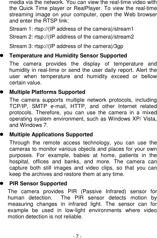  - 7 - media via the network. You can view the real-time video with the Quick Time player or RealPlayer. To view the real-time streaming image on  your computer, open the Web browser and enter the RTSP link: Stream 1: rtsp://(IP address of the camera)/stream1 Stream 2: rtsp://(IP address of the camera)/stream2 Stream 3: rtsp://(IP address of the camera)/3gp  Temperature and Humidity Sensor Supported The  camera  provides  the  display  of  temperature  and humidity in real-time or send the user daily report. Alert the user  when  temperature  and  humidity  exceed  or  bellow certain value.   Multiple Platforms Supported The  camera  supports  multiple  network  protocols,  including TCP/IP,  SMTP  e-mail,  HTTP,  and  other  Internet  related protocols.  Therefore,  you  can  use  the  camera  in  a  mixed operating system environment, such as Windows XP/ Vista, and Windows 7.  Multiple Applications Supported Through  the  remote  access  technology,  you  can  use  the cameras to monitor various objects and places for your own purposes.  For  example,  babies  at  home,  patients  in  the hospital,  offices  and  banks,  and  more.  The  camera  can capture  both  still  images  and  video  clips,  so  that  you  can keep the archives and restore them at any time.  PIR Sensor Supported The  camera  provides  PIR  (Passive  Infrared)  sensor  for human  detection.    The  PIR  sensor  detects  motion  by measuring  changes  in  infrared  light.  The  sensor  can  for example  be  used  in  low-light  environments  where  video motion detection is not reliable.  