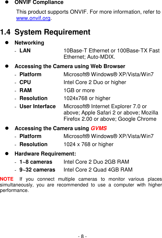  - 8 -  ONVIF Compliance This product supports ONVIF. For more information, refer to www.onvif.org.  1.4  System Requirement  Networking  LAN  10Base-T Ethernet or 100Base-TX Fast Ethernet; Auto-MDIX.  Accessing the Camera using Web Browser   Platform  Microsoft® Windows® XP/Vista/Win7   CPU  Intel Core 2 Duo or higher   RAM  1GB or more   Resolution  1024x768 or higher   User Interface  Microsoft® Internet Explorer 7.0 or above; Apple Safari 2 or above; Mozilla Firefox 2.00 or above; Google Chrome  Accessing the Camera using GVMS   Platform  Microsoft® Windows® XP/Vista/Win7   Resolution  1024 x 768 or higher  Hardware Requirement:   1~8 cameras  Intel Core 2 Duo 2GB RAM   9~32 cameras  Intel Core 2 Quad 4GB RAM NOTE  If  you  connect  multiple  cameras  to  monitor  various  places simultaneously,  you  are  recommended  to  use  a  computer  with  higher performance.  