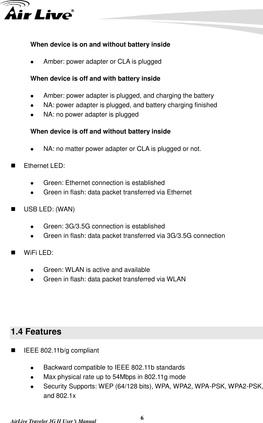   AirLive Traveler 3G II User’s Manual 6 When device is on and without battery inside  Amber: power adapter or CLA is plugged When device is off and with battery inside  Amber: power adapter is plugged, and charging the battery  NA: power adapter is plugged, and battery charging finished  NA: no power adapter is plugged When device is off and without battery inside  NA: no matter power adapter or CLA is plugged or not.   Ethernet LED:    Green: Ethernet connection is established  Green in flash: data packet transferred via Ethernet   USB LED: (WAN)  Green: 3G/3.5G connection is established  Green in flash: data packet transferred via 3G/3.5G connection   WiFi LED:    Green: WLAN is active and available  Green in flash: data packet transferred via WLAN   1.4 Features   IEEE 802.11b/g compliant  Backward compatible to IEEE 802.11b standards  Max physical rate up to 54Mbps in 802.11g mode  Security Supports: WEP (64/128 bits), WPA, WPA2, WPA-PSK, WPA2-PSK, and 802.1x 