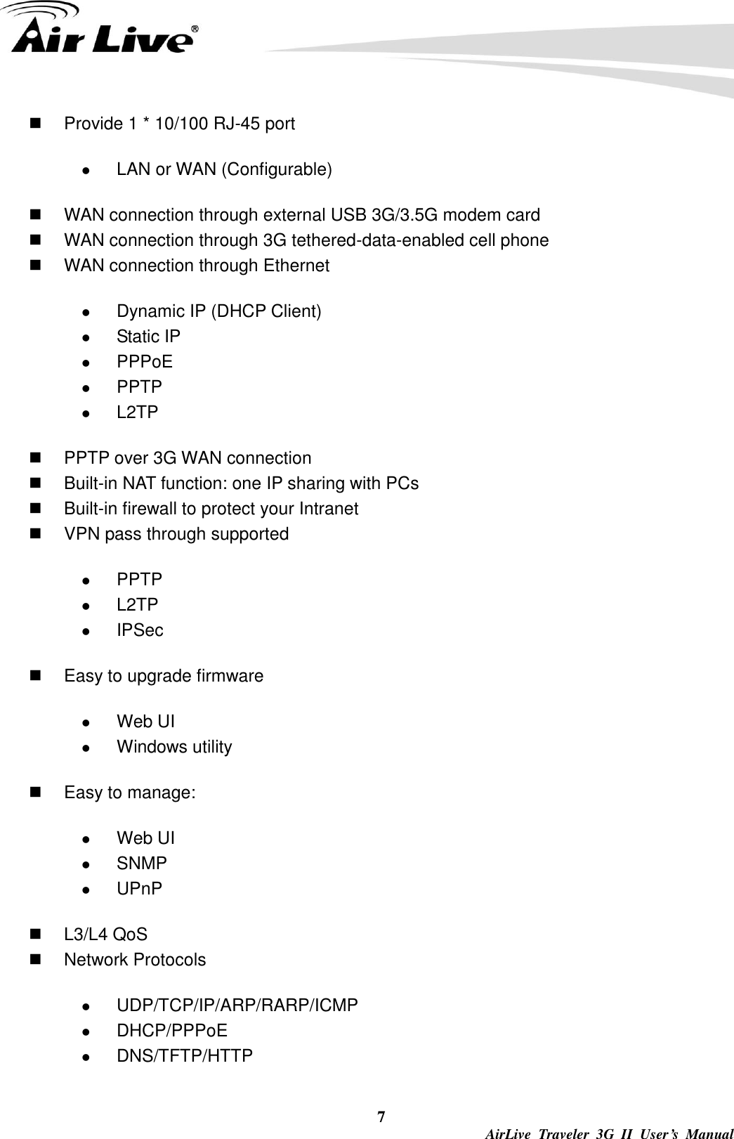  7  AirLive  Traveler  3G  II  User’s  Manual   Provide 1 * 10/100 RJ-45 port  LAN or WAN (Configurable)   WAN connection through external USB 3G/3.5G modem card   WAN connection through 3G tethered-data-enabled cell phone   WAN connection through Ethernet  Dynamic IP (DHCP Client)  Static IP  PPPoE  PPTP  L2TP   PPTP over 3G WAN connection   Built-in NAT function: one IP sharing with PCs   Built-in firewall to protect your Intranet   VPN pass through supported  PPTP  L2TP  IPSec   Easy to upgrade firmware  Web UI  Windows utility   Easy to manage:  Web UI  SNMP  UPnP   L3/L4 QoS   Network Protocols  UDP/TCP/IP/ARP/RARP/ICMP  DHCP/PPPoE  DNS/TFTP/HTTP 