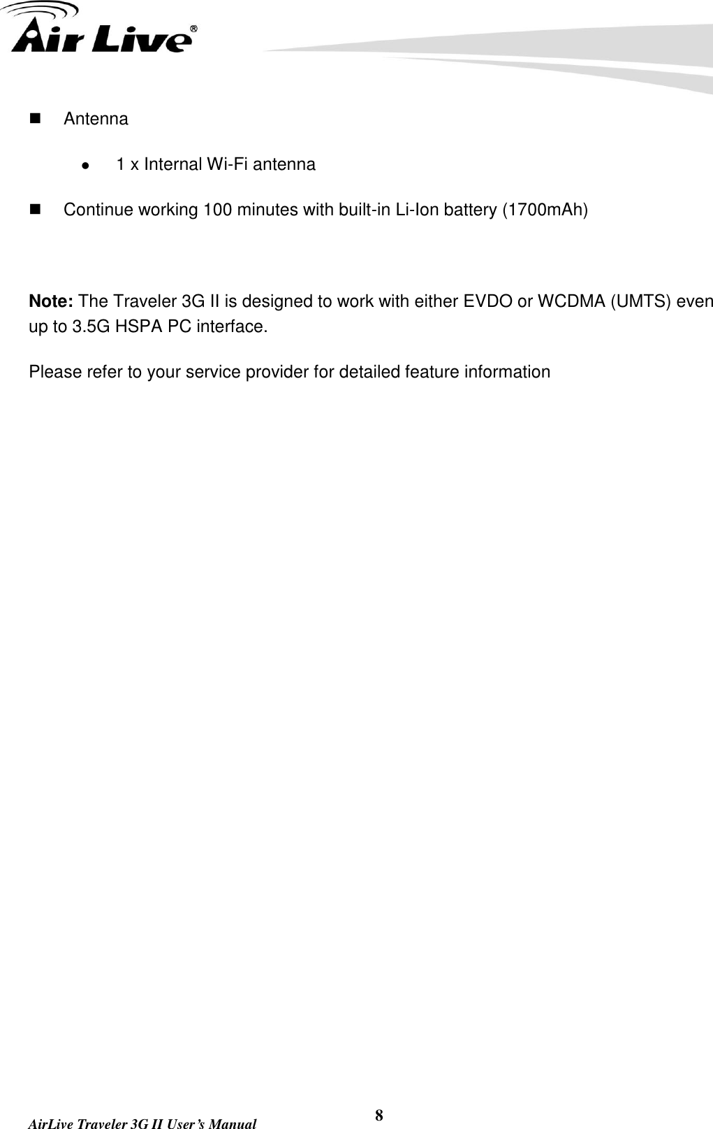   AirLive Traveler 3G II User’s Manual 8   Antenna  1 x Internal Wi-Fi antenna   Continue working 100 minutes with built-in Li-Ion battery (1700mAh)  Note: The Traveler 3G II is designed to work with either EVDO or WCDMA (UMTS) even up to 3.5G HSPA PC interface. Please refer to your service provider for detailed feature information
