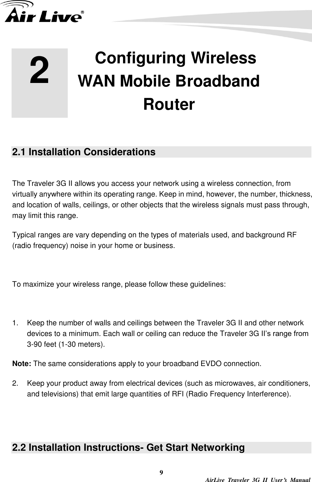  9  AirLive  Traveler  3G  II  User’s  Manual 2 2. Configuring Wireless WAN Mobile Broadband Router  2.1 Installation Considerations  The Traveler 3G II allows you access your network using a wireless connection, from virtually anywhere within its operating range. Keep in mind, however, the number, thickness, and location of walls, ceilings, or other objects that the wireless signals must pass through, may limit this range. Typical ranges are vary depending on the types of materials used, and background RF (radio frequency) noise in your home or business.  To maximize your wireless range, please follow these guidelines:  1.  Keep the number of walls and ceilings between the Traveler 3G II and other network devices to a minimum. Each wall or ceiling can reduce the Traveler 3G II’s range from 3-90 feet (1-30 meters). Note: The same considerations apply to your broadband EVDO connection. 2.  Keep your product away from electrical devices (such as microwaves, air conditioners, and televisions) that emit large quantities of RFI (Radio Frequency Interference).   2.2 Installation Instructions- Get Start Networking  
