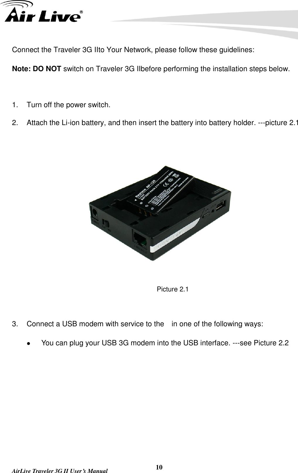   AirLive Traveler 3G II User’s Manual 10 Connect the Traveler 3G IIto Your Network, please follow these guidelines: Note: DO NOT switch on Traveler 3G IIbefore performing the installation steps below.  1.  Turn off the power switch. 2.  Attach the Li-ion battery, and then insert the battery into battery holder. ---picture 2.1  Picture 2.1  3.  Connect a USB modem with service to the    in one of the following ways:  You can plug your USB 3G modem into the USB interface. ---see Picture 2.2                                    