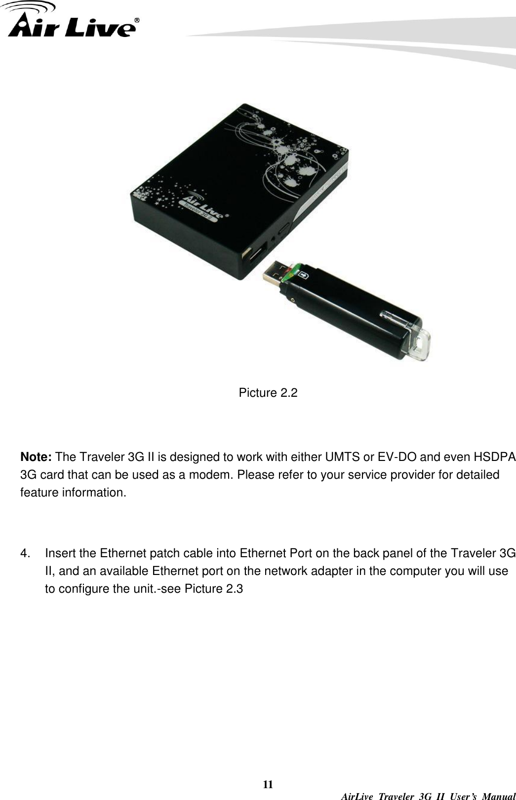  11 AirLive  Traveler  3G  II  User’s  Manual  Picture 2.2  Note: The Traveler 3G II is designed to work with either UMTS or EV-DO and even HSDPA 3G card that can be used as a modem. Please refer to your service provider for detailed feature information.    4.  Insert the Ethernet patch cable into Ethernet Port on the back panel of the Traveler 3G II, and an available Ethernet port on the network adapter in the computer you will use to configure the unit.-see Picture 2.3 