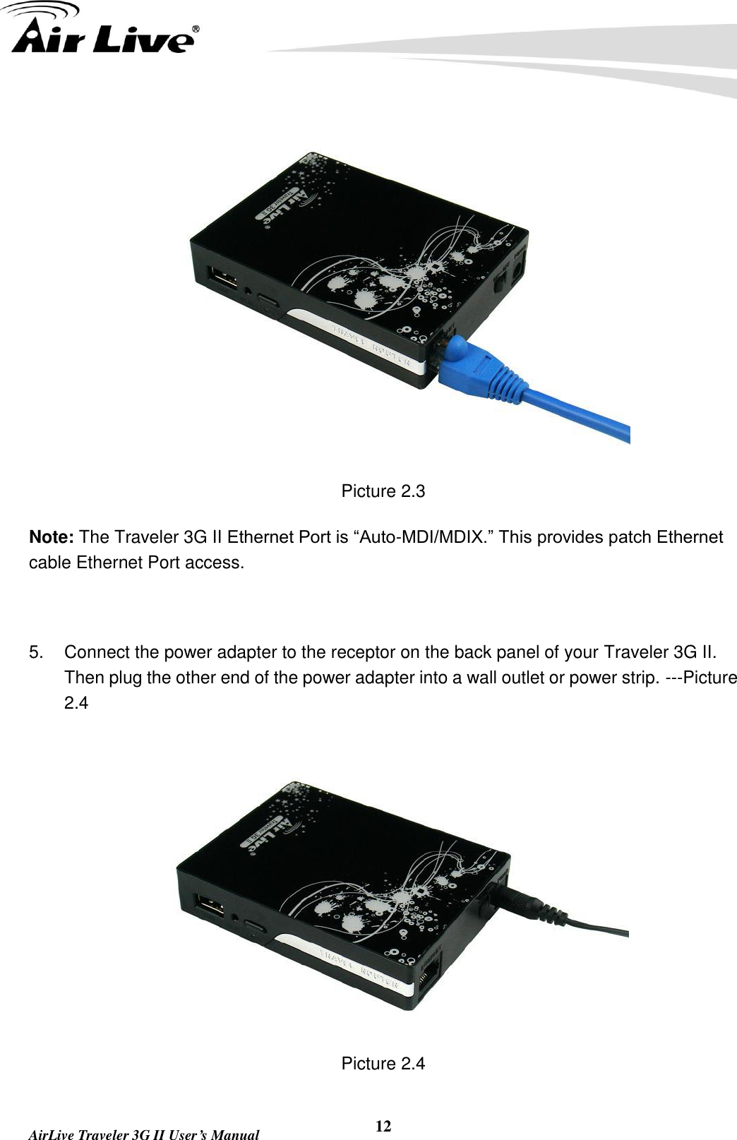   AirLive Traveler 3G II User’s Manual 12  Picture 2.3 Note: The Traveler 3G II Ethernet Port is “Auto-MDI/MDIX.” This provides patch Ethernet cable Ethernet Port access.  5.  Connect the power adapter to the receptor on the back panel of your Traveler 3G II. Then plug the other end of the power adapter into a wall outlet or power strip. ---Picture 2.4  Picture 2.4 