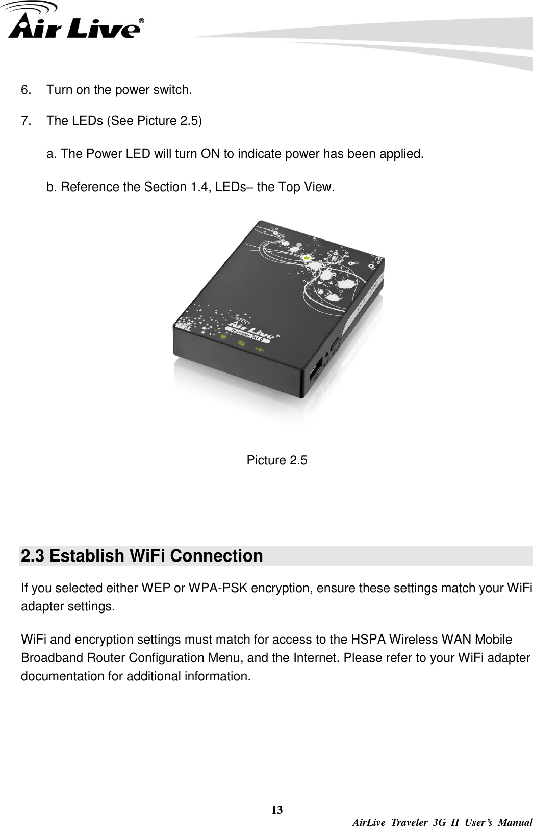  13  AirLive  Traveler  3G  II  User’s  Manual 6.  Turn on the power switch.       7.  The LEDs (See Picture 2.5) a. The Power LED will turn ON to indicate power has been applied. b. Reference the Section 1.4, LEDs– the Top View.  Picture 2.5   2.3 Establish WiFi Connection If you selected either WEP or WPA-PSK encryption, ensure these settings match your WiFi adapter settings. WiFi and encryption settings must match for access to the HSPA Wireless WAN Mobile Broadband Router Configuration Menu, and the Internet. Please refer to your WiFi adapter documentation for additional information. 