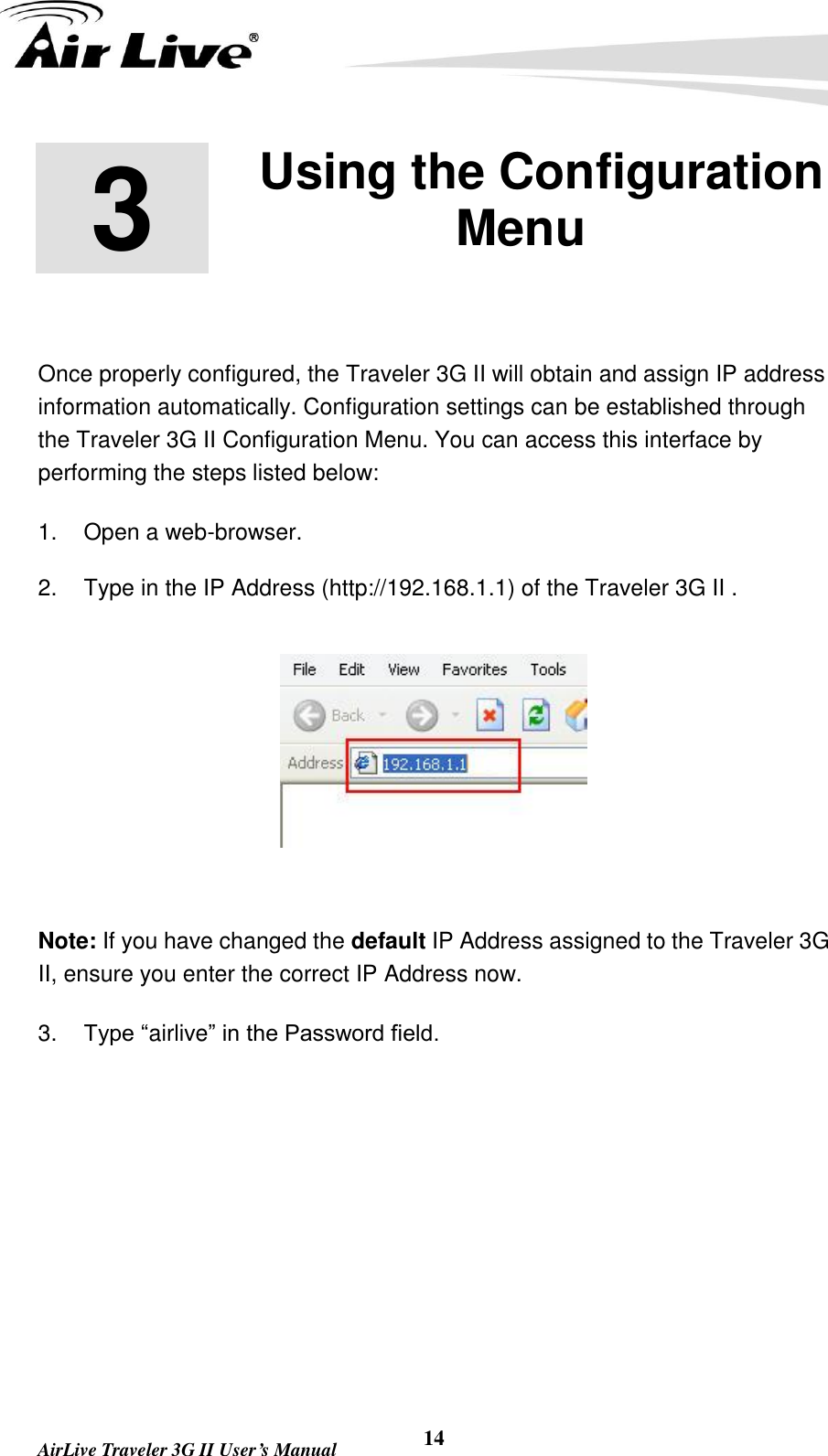   AirLive Traveler 3G II User’s Manual 14 3 3. Using the Configuration Menu  Once properly configured, the Traveler 3G II will obtain and assign IP address information automatically. Configuration settings can be established through the Traveler 3G II Configuration Menu. You can access this interface by performing the steps listed below: 1.  Open a web-browser. 2.  Type in the IP Address (http://192.168.1.1) of the Traveler 3G II .      Note: If you have changed the default IP Address assigned to the Traveler 3G II, ensure you enter the correct IP Address now. 3. Type “airlive” in the Password field. 