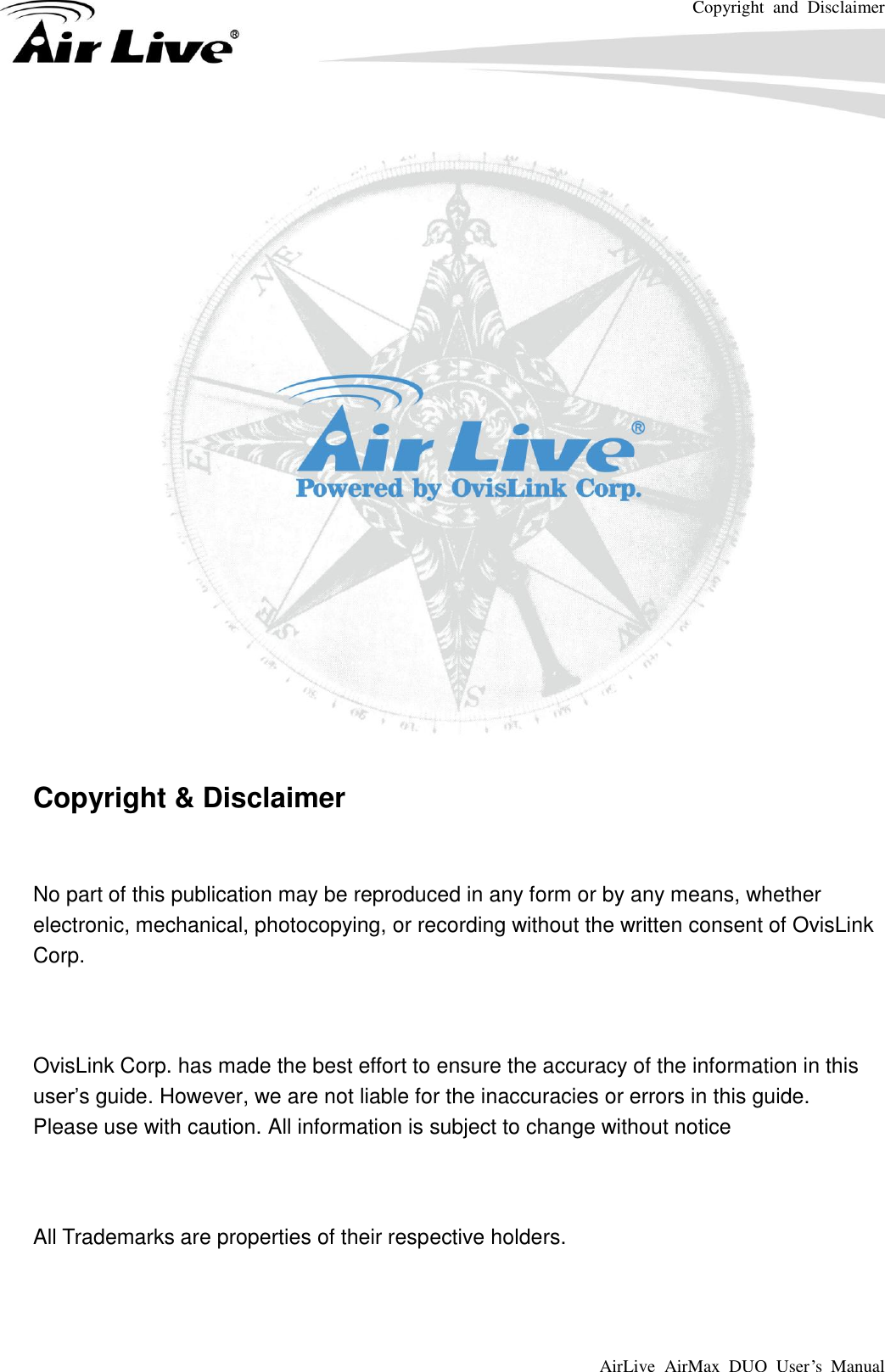Copyright  and  Disclaimer AirLive  AirMax  DUO  User’s  Manual      Copyright &amp; Disclaimer  No part of this publication may be reproduced in any form or by any means, whether electronic, mechanical, photocopying, or recording without the written consent of OvisLink Corp.  OvisLink Corp. has made the best effort to ensure the accuracy of the information in this user’s guide. However, we are not liable for the inaccuracies or errors in this guide.   Please use with caution. All information is subject to change without notice  All Trademarks are properties of their respective holders.  