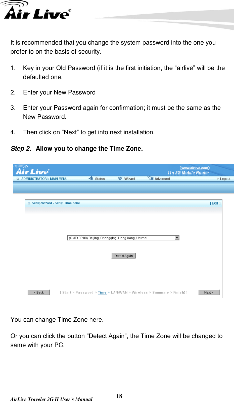   AirLive Traveler 3G II User’s Manual 18 It is recommended that you change the system password into the one you prefer to on the basis of security.   1. Key in your Old Password (if it is the first initiation, the “airlive” will be the defaulted one. 2.  Enter your New Password 3.  Enter your Password again for confirmation; it must be the same as the New Password. 4. Then click on “Next” to get into next installation. Step 2.  Allow you to change the Time Zone.  You can change Time Zone here. Or you can click the button “Detect Again”, the Time Zone will be changed to same with your PC.   