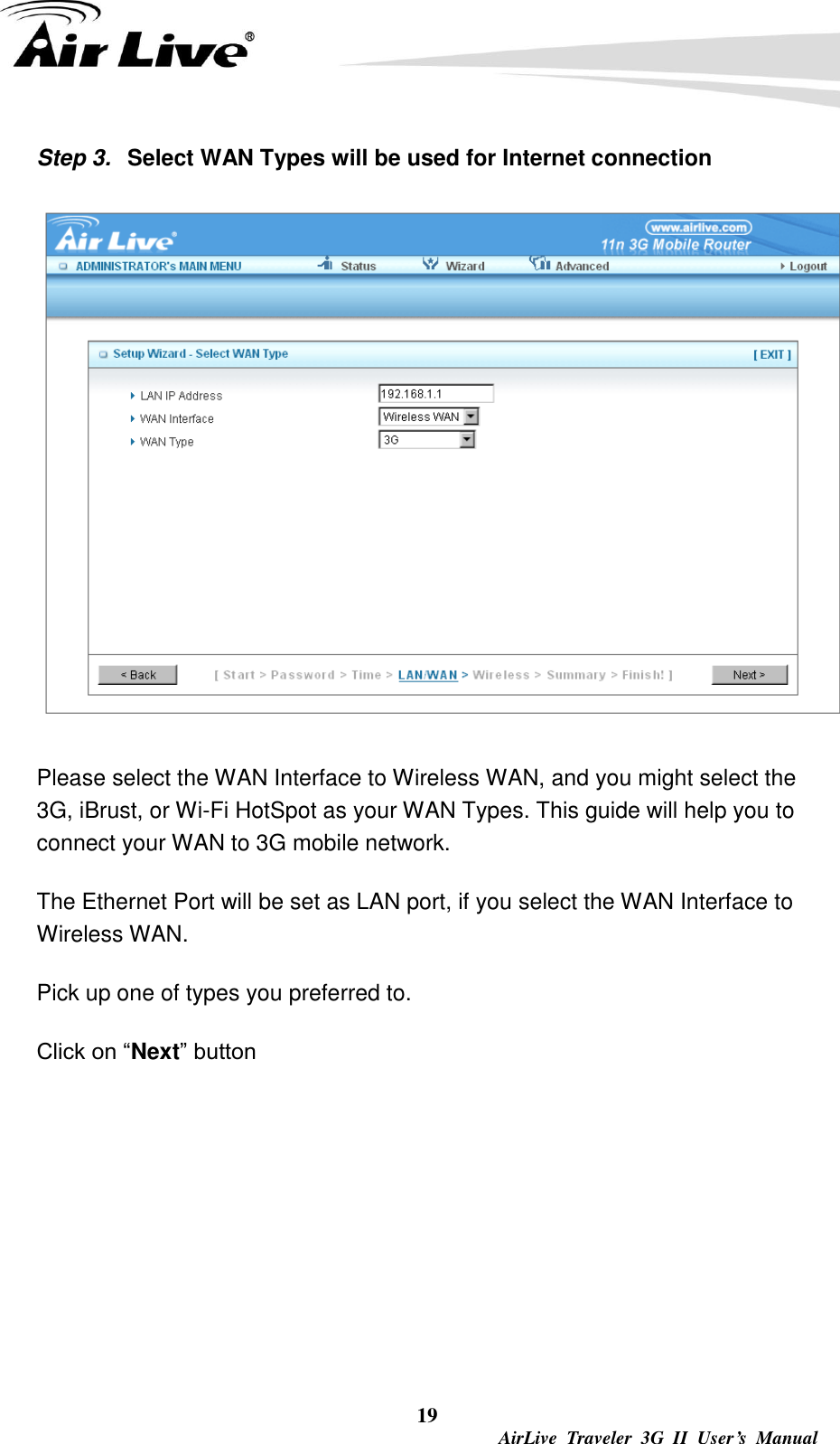  19  AirLive  Traveler  3G  II  User’s  Manual Step 3.  Select WAN Types will be used for Internet connection  Please select the WAN Interface to Wireless WAN, and you might select the 3G, iBrust, or Wi-Fi HotSpot as your WAN Types. This guide will help you to connect your WAN to 3G mobile network. The Ethernet Port will be set as LAN port, if you select the WAN Interface to Wireless WAN. Pick up one of types you preferred to.   Click on “Next” button      