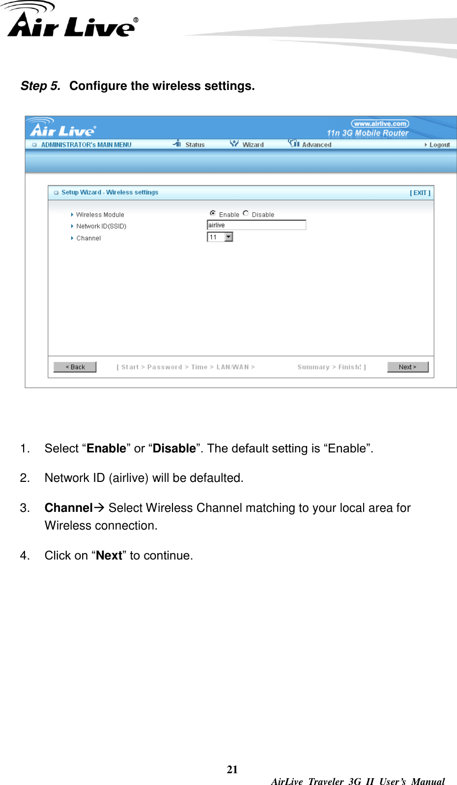  21  AirLive  Traveler  3G  II  User’s  Manual Step 5.  Configure the wireless settings.   1. Select “Enable” or “Disable”. The default setting is “Enable”. 2.  Network ID (airlive) will be defaulted. 3. Channel Select Wireless Channel matching to your local area for Wireless connection. 4. Click on “Next” to continue.       
