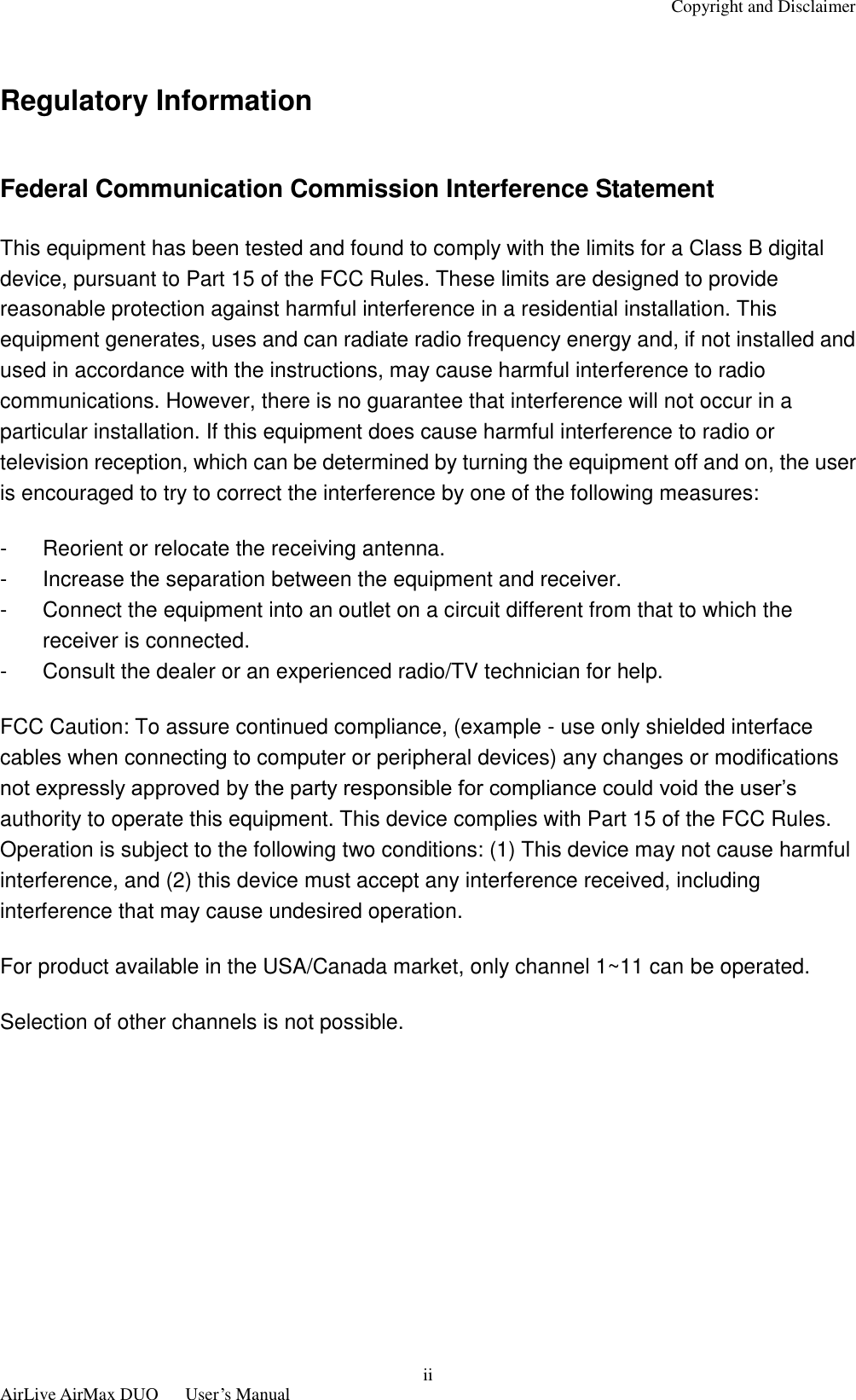 Copyright and Disclaimer  AirLive AirMax DUO      User’s Manual ii  Regulatory Information  Federal Communication Commission Interference Statement This equipment has been tested and found to comply with the limits for a Class B digital device, pursuant to Part 15 of the FCC Rules. These limits are designed to provide reasonable protection against harmful interference in a residential installation. This equipment generates, uses and can radiate radio frequency energy and, if not installed and used in accordance with the instructions, may cause harmful interference to radio communications. However, there is no guarantee that interference will not occur in a particular installation. If this equipment does cause harmful interference to radio or television reception, which can be determined by turning the equipment off and on, the user is encouraged to try to correct the interference by one of the following measures: -  Reorient or relocate the receiving antenna. -  Increase the separation between the equipment and receiver. -  Connect the equipment into an outlet on a circuit different from that to which the receiver is connected. -  Consult the dealer or an experienced radio/TV technician for help. FCC Caution: To assure continued compliance, (example - use only shielded interface cables when connecting to computer or peripheral devices) any changes or modifications not expressly approved by the party responsible for compliance could void the user’s authority to operate this equipment. This device complies with Part 15 of the FCC Rules. Operation is subject to the following two conditions: (1) This device may not cause harmful interference, and (2) this device must accept any interference received, including interference that may cause undesired operation. For product available in the USA/Canada market, only channel 1~11 can be operated. Selection of other channels is not possible.        